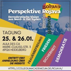 Perspektive Rojava Demokratische Vision aus Nord- & Ost-Syrien Tagung 25. & 26.01. Aula des CA Marie-Clauss-Str. 3 69126 Heidelberg Eintritt frei! Anmeldung über die Website https://collegiumacademicum.de/rojava/ Frauenbefreiung Frieden Sicherheit Demokratie