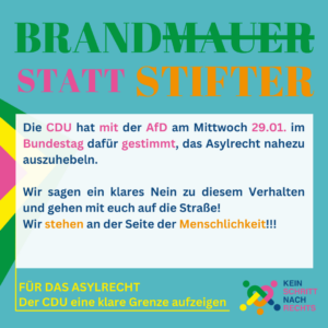 Brandmauer statt Stifter Die CDU hat vergangenes Wochenende angekündigt, mit Stimmen der AfD auf Bundesebene das Asylrecht nahezu auszuhebeln. der Antrag dazu wurde am Montag gestellt. Wir sagen klares Nein zu diesen Erwägungen und gehen mit euch auf die Straße!!! Für das Asylrecht Der CDU eine klare Grenze aufzeigen Kein Schritt nach rechts