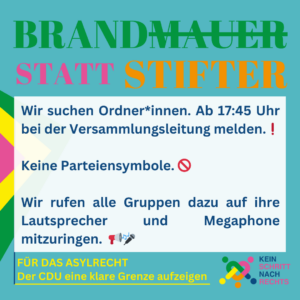 Brandmauer statt Stifter Wir suchen Ordner*innen. Ab 17:45 Uhr bei der Versammlungsleitung melden. ! Keine Parteiensymbole. Wir rufen alle Gruppen dazu auf, ihre Lautsprecher mitzuringen. Für das Asylrecht und Der CDU eine klare Grenze aufzeigen Megaphone Kein Schritt nach rechts