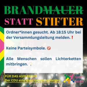 BRANDMAUER STATT STIFTER Ordner*innen gesucht. Ab 18:15 Uhr bei der Versammlungsleitung melden. Keine Parteisymbole. Alle Menschen sollen Lichterketten mitbringen. FÜR DAS ASYLRECHT Der CDU eine klare Grenze aufzeigen KEIN SCHRITT NACH RECHTS