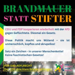 BRANDMAUER STATT STIFTER CDU und FDP kooperieren wiederholt mit der AfD gegen Geflüchtete. Diesmal ein Gesetz. Diese Politik macht uns wütend. Sie ist unmenschlich, kopflos und skrupellos! Setz ein Zeichen - in unserer Menschenkette! Keine faschistischen Gesetze! FÜR DAS ASYLRECHT Der CDU eine klare Grenze aufzeigen KEIN SCHRITT NACH RECHTS