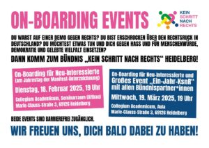 Onboarding-Events - Kein Schritt nach rechts Du warst auf einer Demo gegen rechts? Du bist erschrocken über den Rechtsruck in Deutschland? Du möchtest etwas tun und dich gegen Hass und für Menschenwürde, Demokratie und gelebte Vielfalt einsetzen? Dann komm zum Bündnis "Kein Schritt nach rechts“ Heidelberg! On-Boarding für Neu-Interessierte (am Jahrestag der Manifest-Unterzeichnung) Dienstag, 18. Februar 2025, 19 Uhr Collegium Academicum, Seminarraum (Altbau) Marie-Clauss-Straße 3, 69126 Heidelberg Beide Events sind barrierefrei zugänglich. On-Boarding für Neu-Interessierte und großes Event "Ein-Jahr-KSnR“ mit allen Bündnispartner*innen Mittwoch, 19. März 2025, 19 Uhr Collegium Academicum, Aula Marie-Clauss-Straße 3, 69126 Heidelberg Wir freuen uns, Dich bald dabei zu haben!