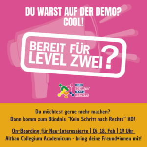 Weiß auf pink: Du warst auf der Demo? Cool! Bereit für Level zwei Logo "Kein schritt nach rechts" Schwarz auf orange: Du möchtest gerne mehr machen? Dann komm zum Bündnis "Kein Schritt nach Rechts" HD! On-Boarding_für Neu-Interessierte | Di, 18. Feb | 19 Uhr Altbau Collegium Academicum - bring deine Freundinnen mit!