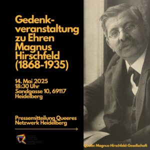 Linke Bildhälfte, ockergelb auf schwarz:
Gedenkveranstaltung zu Ehren Magnus Hirschfeld (1868-1935)
14. Mai 2025 18:30 Uhr Sandgasse 10, 69117 Heidelberg
Pressemitteilung Queeres Netzwerk Heidelberg
dünne horizontale Linie mit Pfeil nach rechts
Das Logo des Queeren Netzwerks

Rechte Bildhälfte:
Foto von Markus Hirschfeld (ca. 60 Jahre alt), schwarz-weiß mit leichtem gelbstich
Körper aus dem schrägprofil von rechts, der Kopf frontal zugewandt.
Jaquette, Gillet, Tuch
Graues Haar, Seitenscheitel, Schnauzbart
Brille mit dünnem Gestell und runden Gläsern

Am unteren Rand der rechten Bildhälfte:
Quelle: Magnus-Hirschfeld-Gesellschaft