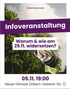 Weißes Hochkantplakat Darauf ein Foto, dass Bäume aus der Froschperspektive zeigt. Vor den Bäumen eine schwarze Fahne mit dem Logo der antihomophoben Aktion, angelehnt an das Antifa-Logo mit der Regenbogenflagge anstatt der roten. Am oberen Rand des Plakats in dunklem lila auf weißem Grund "widersetzen.com" Etwa am unteren Rand des oberen Drittels des Plakats ein leicht schräges Banner in dunklem lila, darauf in weiß "Infoveranstaltung" Im mittleren Drittel des Plakats ein horizontales weißes Banner mit lila Schrift "Warum & wie am 29.11. widersetzen?" Unterhalb des Fotos in duklem lila auf weißem Grund "05.11. 19:00" Darunter "Neuer Hörsaal (Albert-Ueberle-Straße 7)