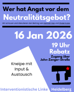 Mittelblaues Hochkantplakat

in wechselnd schwarzer und weißer Schrift
Wer hat Angst vor dem Neutralitätsgebot?
Wir schauen und diskutieren den Beitrag von Hannah Vos und Vivian Kube
16 Jan 2026 19 Uhr Rabatz
Zugang über John-Zenger-Straße
Kneipe mit Input & Austausch

Das Logo der IL

Interventionistische Linke Heidelberg