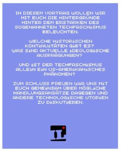 In diesem Vortrag wollen wir mit euch die Hintergründe hinter dem Erstarken des sogenanneten Techfaschismus beleuchten. Welche historischen Kontinuitäten gİbt es? Was sind aktuelle ideologische Ausprägungen? Und ist der Techfaschismus allein ein US-amerikanisches Phänomen? Zum Schluss freuen wir uns mit euch gemeinsam über mögliche Handlungsansätze dagegen und andere technologische Utopien zu diskutieren.