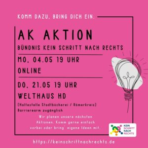 Rosa nahezu quadratisches Hochkantplakat
Zu einem Zehntel im Inneren ein schwarzer Rand
An der rechten Kante des Randes eine in schwarz handgekritzelte Glühbirne

Im Inneren der folgende Text: 

Komm dazu, bring dich ein.
AK Aktion
Bündnis Kein Schritt nach rechts

MO. 04.05 19 UHR
ONLINE

DO. 21.05 19 UHR
WELTHAUS HD
(Haltestelle Stadtbücherei / Römerkreis) Barrierearm zugänglich

Wir planen unsere nächsten
Aktionen. Komm gerne einfach
vorbei oder bring eigene Ideen mit.
https://keinschrittnachrechts.de
KEIN SCHRITT NACH RECHTS